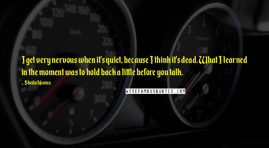 Sheila Nevins Quotes: I get very nervous when it's quiet, because I think it's dead. What I learned in the moment was to hold back a little before you talk.