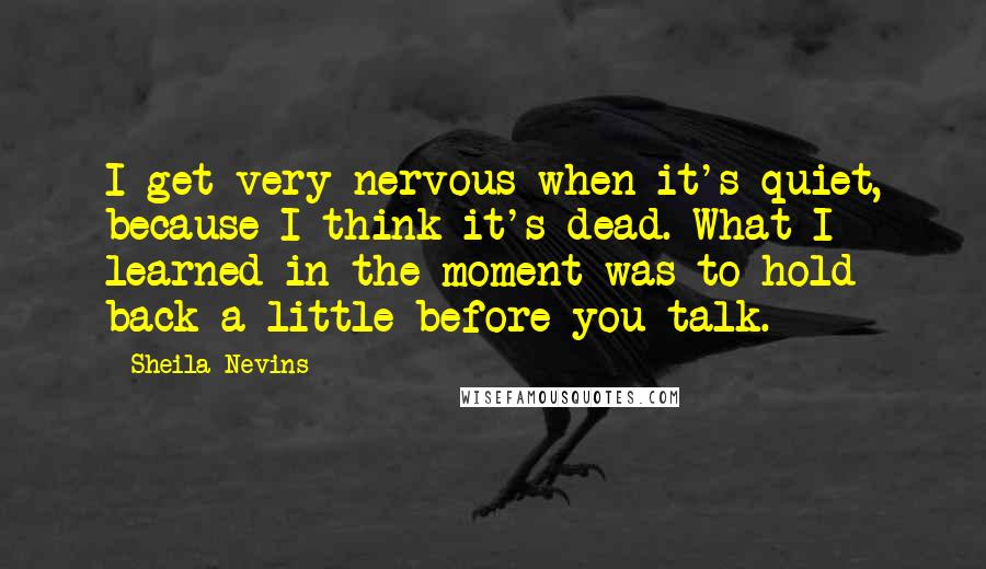 Sheila Nevins Quotes: I get very nervous when it's quiet, because I think it's dead. What I learned in the moment was to hold back a little before you talk.