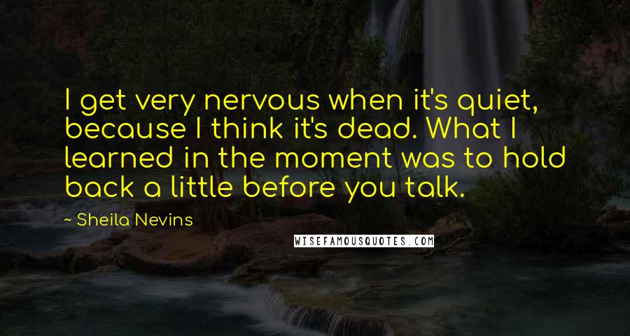 Sheila Nevins Quotes: I get very nervous when it's quiet, because I think it's dead. What I learned in the moment was to hold back a little before you talk.