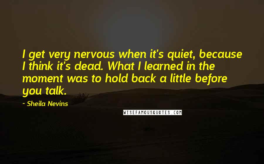 Sheila Nevins Quotes: I get very nervous when it's quiet, because I think it's dead. What I learned in the moment was to hold back a little before you talk.