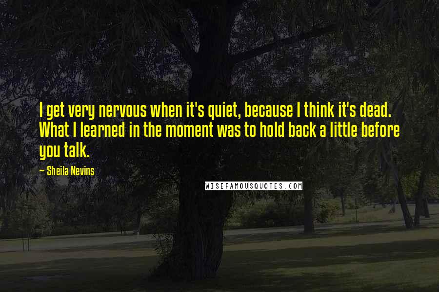 Sheila Nevins Quotes: I get very nervous when it's quiet, because I think it's dead. What I learned in the moment was to hold back a little before you talk.