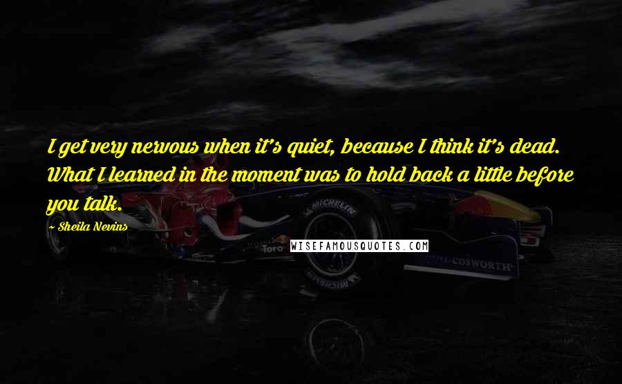 Sheila Nevins Quotes: I get very nervous when it's quiet, because I think it's dead. What I learned in the moment was to hold back a little before you talk.