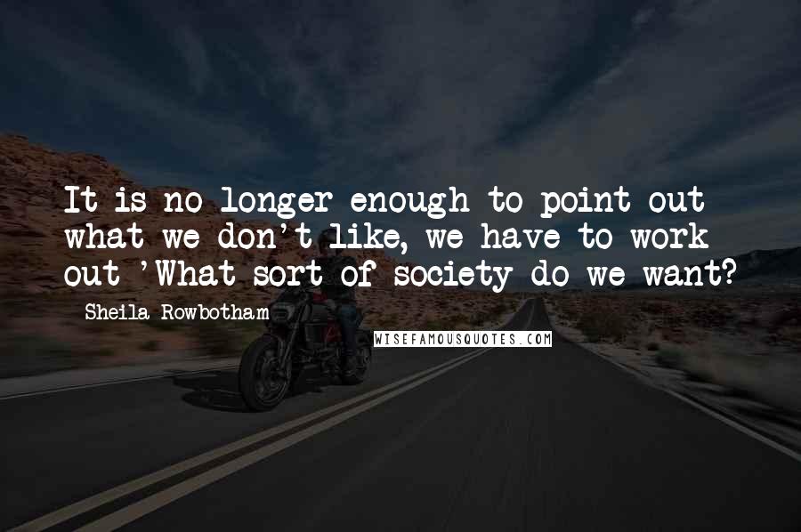 Sheila Rowbotham Quotes: It is no longer enough to point out what we don't like, we have to work out 'What sort of society do we want?