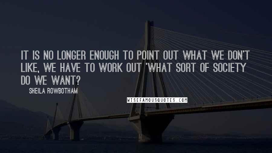 Sheila Rowbotham Quotes: It is no longer enough to point out what we don't like, we have to work out 'What sort of society do we want?