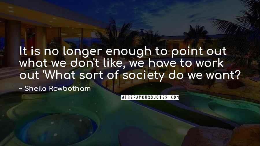 Sheila Rowbotham Quotes: It is no longer enough to point out what we don't like, we have to work out 'What sort of society do we want?