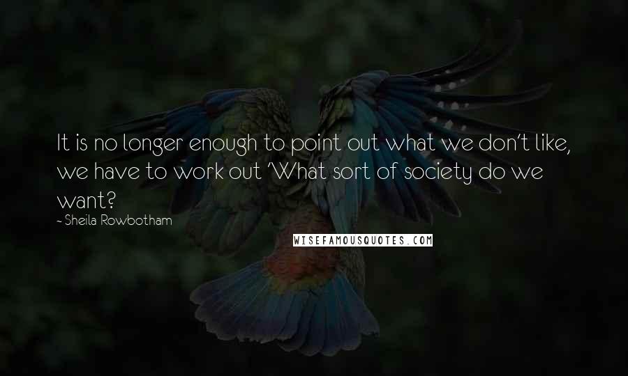 Sheila Rowbotham Quotes: It is no longer enough to point out what we don't like, we have to work out 'What sort of society do we want?