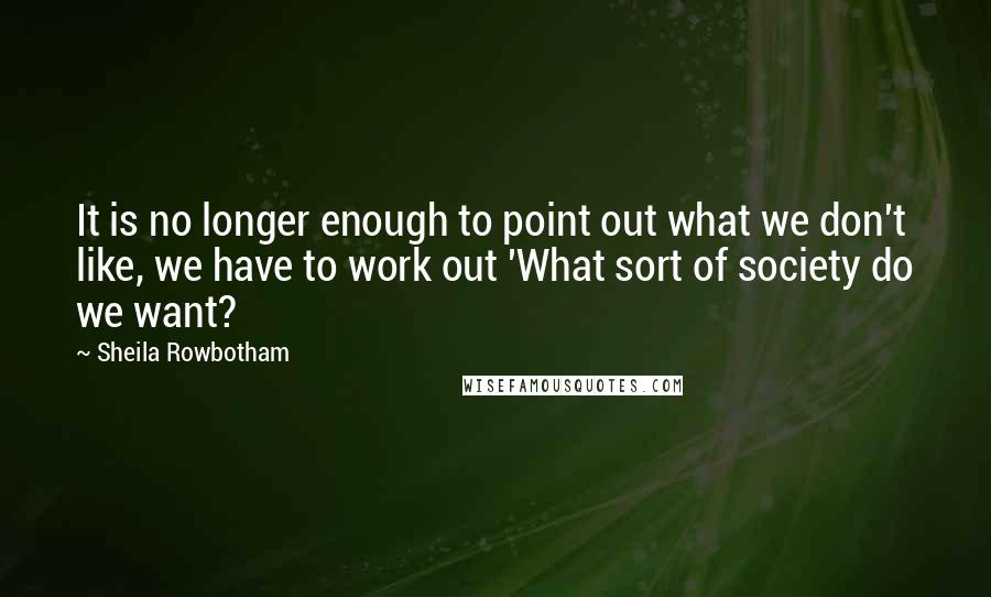 Sheila Rowbotham Quotes: It is no longer enough to point out what we don't like, we have to work out 'What sort of society do we want?