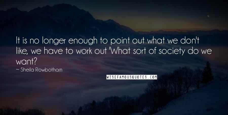 Sheila Rowbotham Quotes: It is no longer enough to point out what we don't like, we have to work out 'What sort of society do we want?