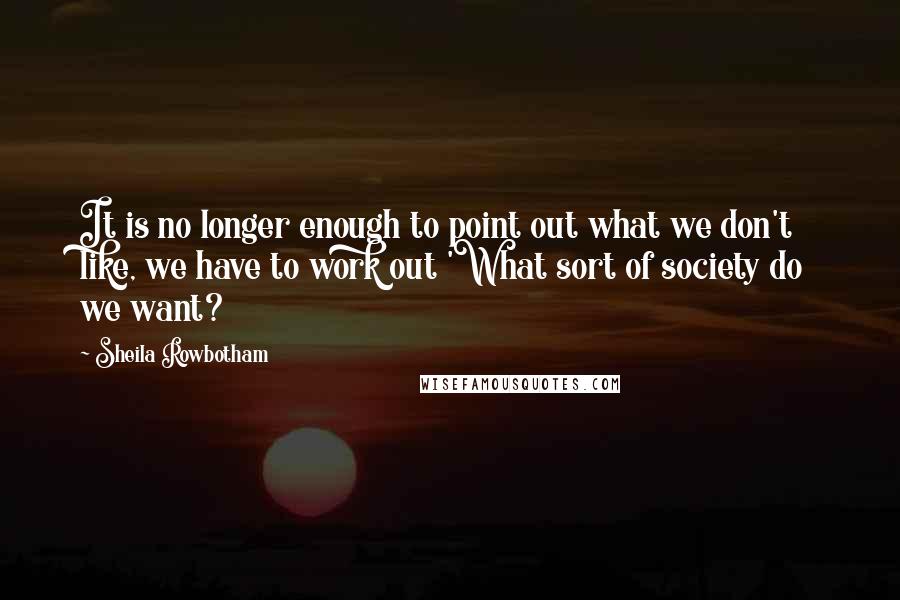 Sheila Rowbotham Quotes: It is no longer enough to point out what we don't like, we have to work out 'What sort of society do we want?