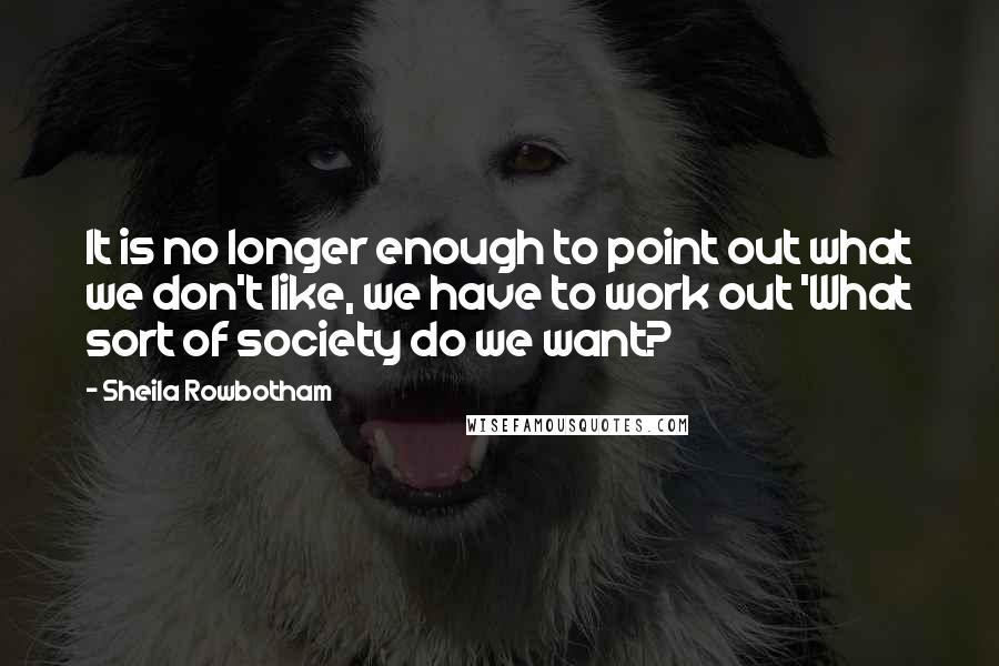 Sheila Rowbotham Quotes: It is no longer enough to point out what we don't like, we have to work out 'What sort of society do we want?