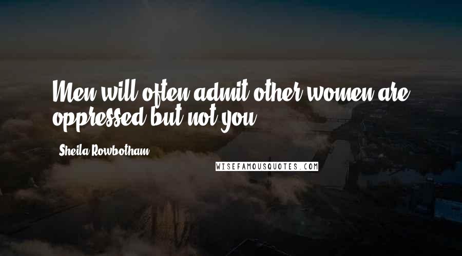 Sheila Rowbotham Quotes: Men will often admit other women are oppressed but not you.
