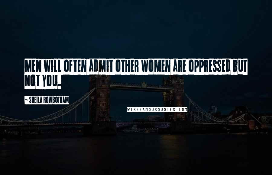 Sheila Rowbotham Quotes: Men will often admit other women are oppressed but not you.