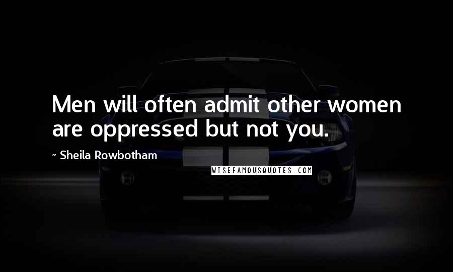 Sheila Rowbotham Quotes: Men will often admit other women are oppressed but not you.