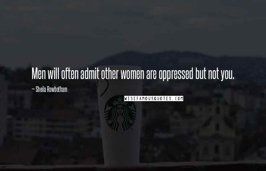 Sheila Rowbotham Quotes: Men will often admit other women are oppressed but not you.