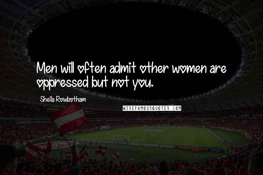 Sheila Rowbotham Quotes: Men will often admit other women are oppressed but not you.