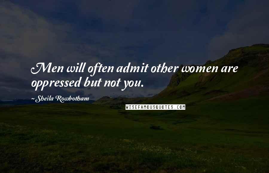 Sheila Rowbotham Quotes: Men will often admit other women are oppressed but not you.