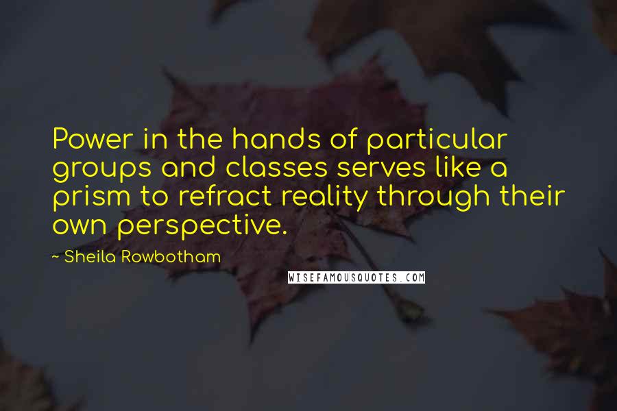 Sheila Rowbotham Quotes: Power in the hands of particular groups and classes serves like a prism to refract reality through their own perspective.