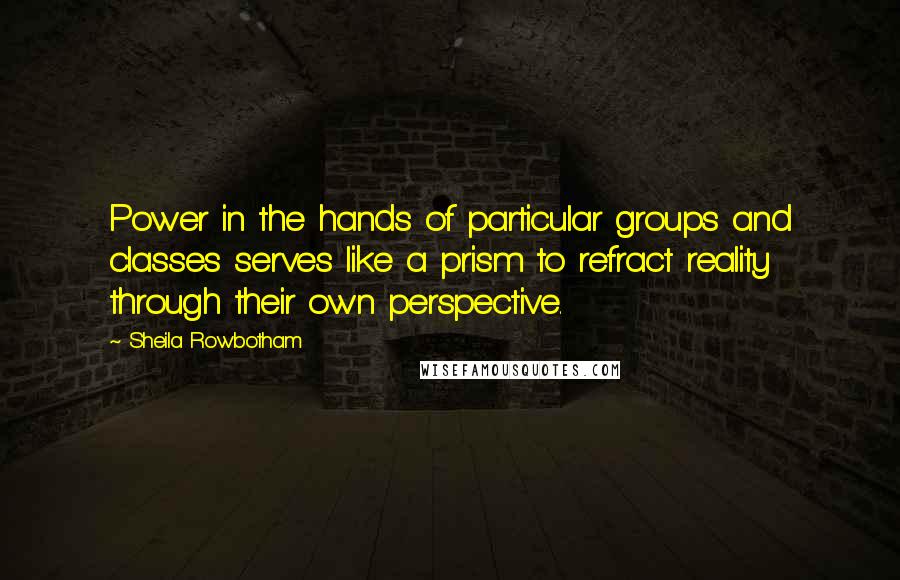 Sheila Rowbotham Quotes: Power in the hands of particular groups and classes serves like a prism to refract reality through their own perspective.