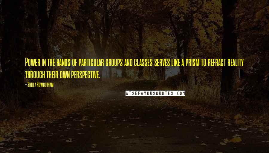 Sheila Rowbotham Quotes: Power in the hands of particular groups and classes serves like a prism to refract reality through their own perspective.