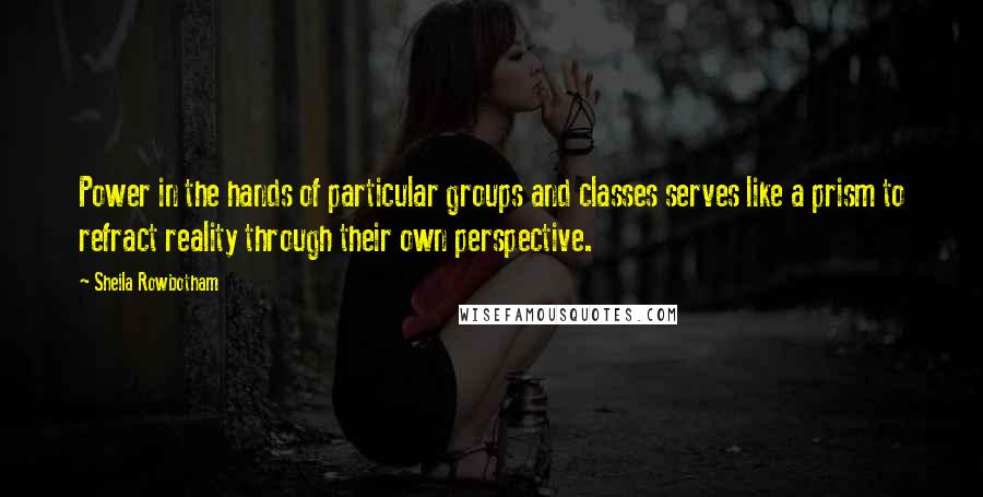 Sheila Rowbotham Quotes: Power in the hands of particular groups and classes serves like a prism to refract reality through their own perspective.