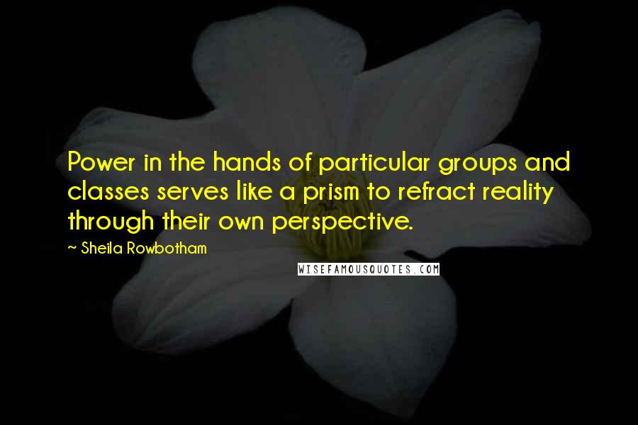 Sheila Rowbotham Quotes: Power in the hands of particular groups and classes serves like a prism to refract reality through their own perspective.