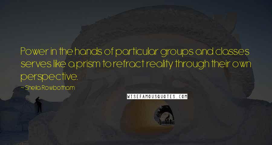 Sheila Rowbotham Quotes: Power in the hands of particular groups and classes serves like a prism to refract reality through their own perspective.