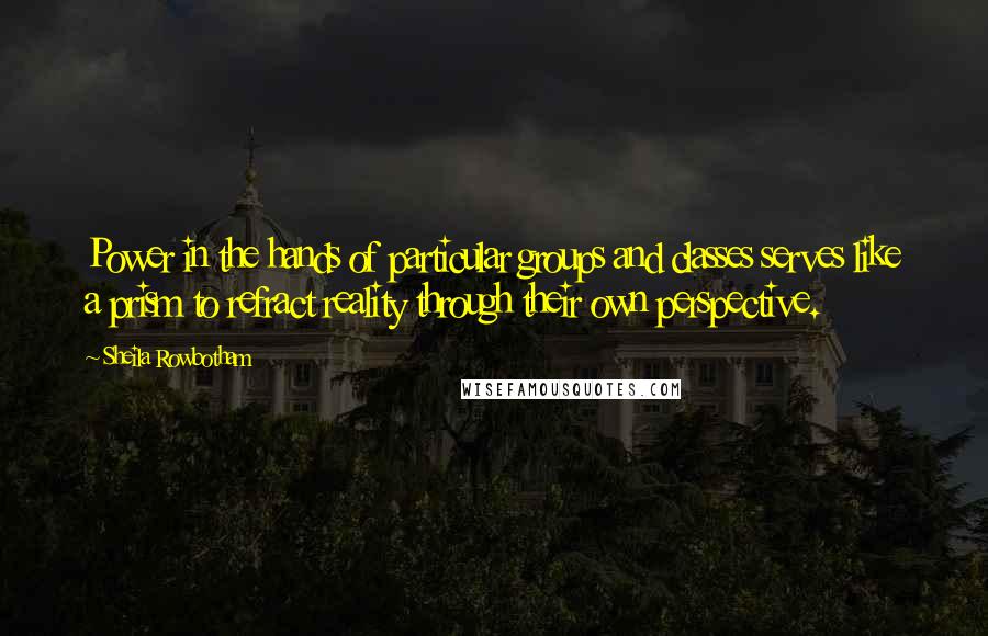 Sheila Rowbotham Quotes: Power in the hands of particular groups and classes serves like a prism to refract reality through their own perspective.