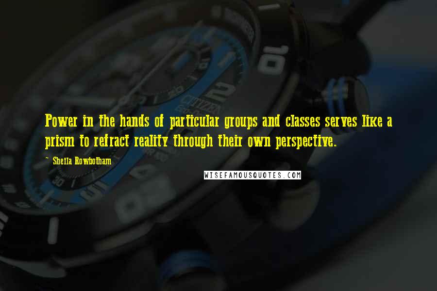 Sheila Rowbotham Quotes: Power in the hands of particular groups and classes serves like a prism to refract reality through their own perspective.