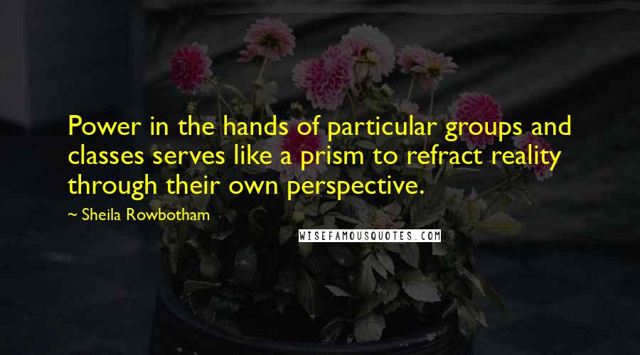 Sheila Rowbotham Quotes: Power in the hands of particular groups and classes serves like a prism to refract reality through their own perspective.