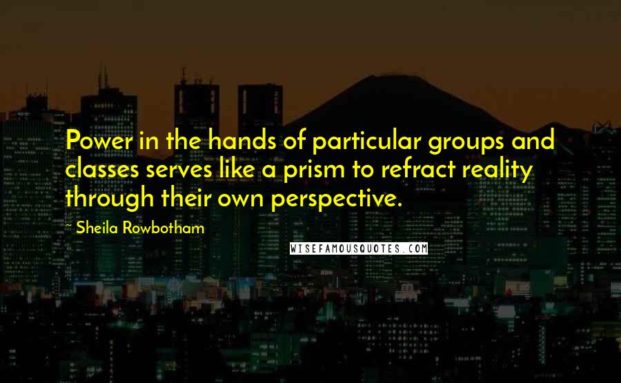 Sheila Rowbotham Quotes: Power in the hands of particular groups and classes serves like a prism to refract reality through their own perspective.