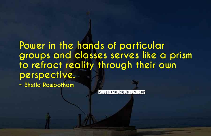 Sheila Rowbotham Quotes: Power in the hands of particular groups and classes serves like a prism to refract reality through their own perspective.