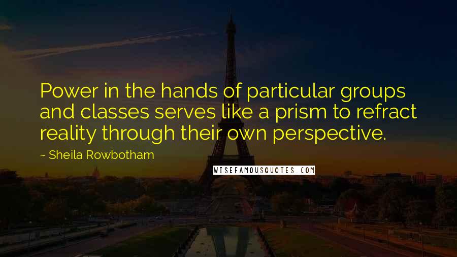 Sheila Rowbotham Quotes: Power in the hands of particular groups and classes serves like a prism to refract reality through their own perspective.