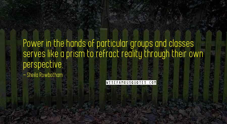 Sheila Rowbotham Quotes: Power in the hands of particular groups and classes serves like a prism to refract reality through their own perspective.