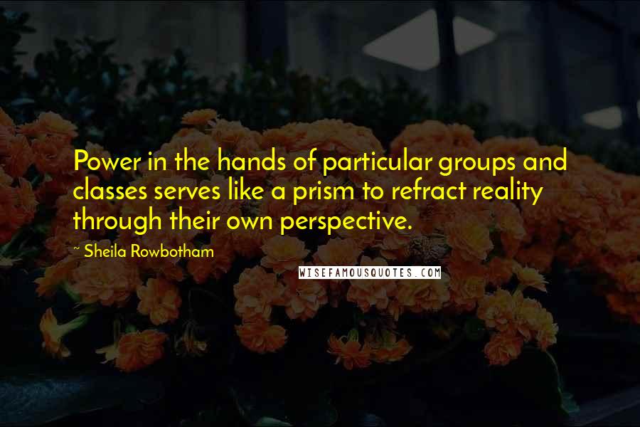 Sheila Rowbotham Quotes: Power in the hands of particular groups and classes serves like a prism to refract reality through their own perspective.