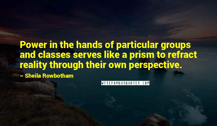 Sheila Rowbotham Quotes: Power in the hands of particular groups and classes serves like a prism to refract reality through their own perspective.