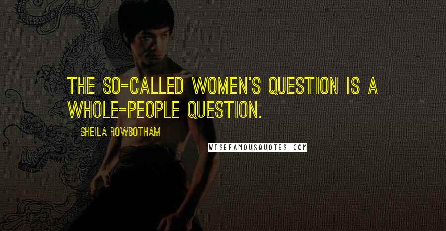Sheila Rowbotham Quotes: The so-called women's question is a whole-people question.