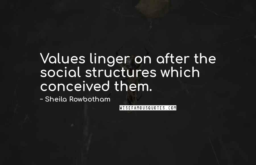 Sheila Rowbotham Quotes: Values linger on after the social structures which conceived them.