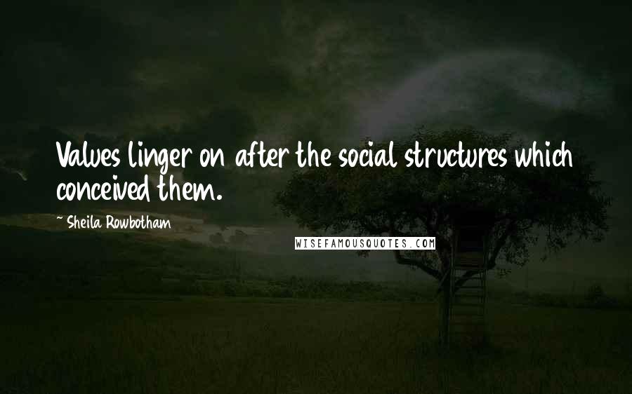 Sheila Rowbotham Quotes: Values linger on after the social structures which conceived them.