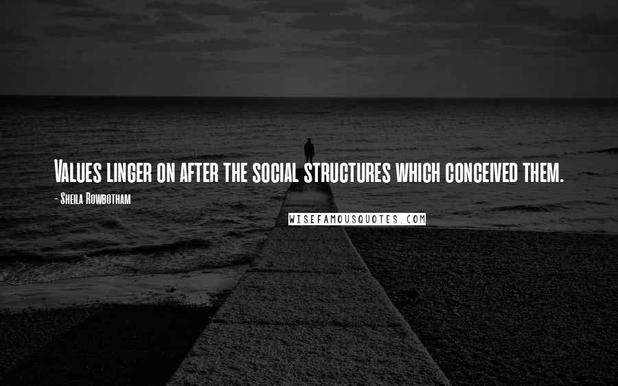 Sheila Rowbotham Quotes: Values linger on after the social structures which conceived them.