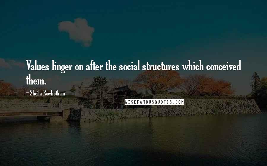 Sheila Rowbotham Quotes: Values linger on after the social structures which conceived them.