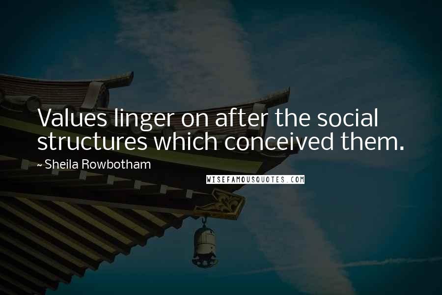 Sheila Rowbotham Quotes: Values linger on after the social structures which conceived them.