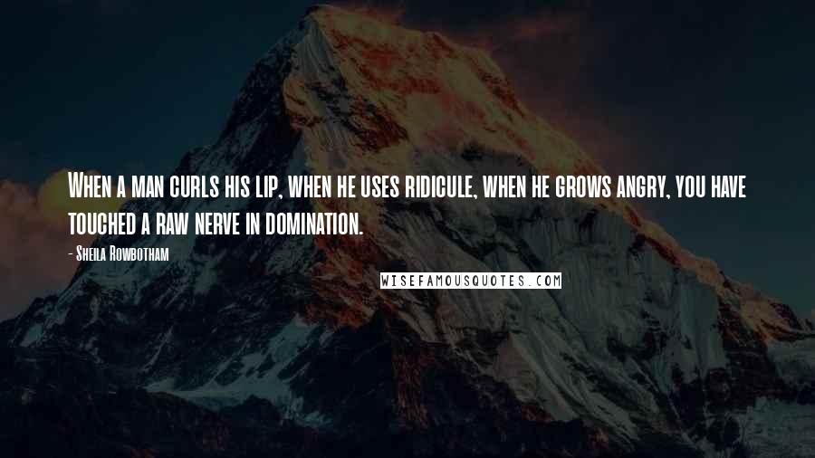 Sheila Rowbotham Quotes: When a man curls his lip, when he uses ridicule, when he grows angry, you have touched a raw nerve in domination.