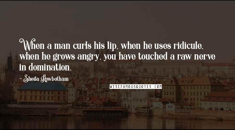 Sheila Rowbotham Quotes: When a man curls his lip, when he uses ridicule, when he grows angry, you have touched a raw nerve in domination.