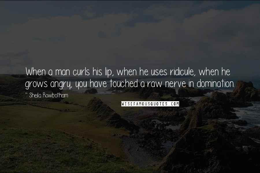 Sheila Rowbotham Quotes: When a man curls his lip, when he uses ridicule, when he grows angry, you have touched a raw nerve in domination.