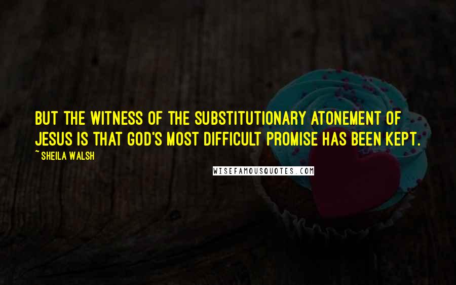 Sheila Walsh Quotes: But the witness of the substitutionary atonement of Jesus is that God's most difficult promise has been kept.