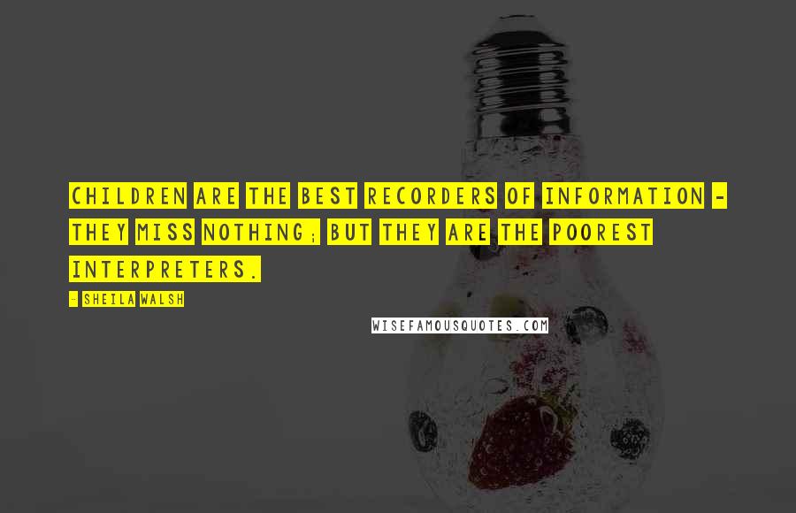 Sheila Walsh Quotes: Children are the best recorders of information - they miss nothing; but they are the poorest interpreters.