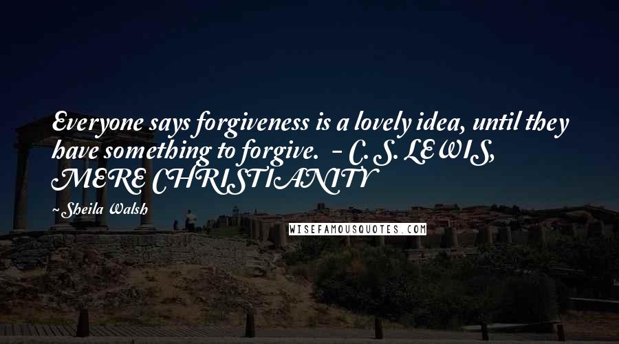 Sheila Walsh Quotes: Everyone says forgiveness is a lovely idea, until they have something to forgive. - C. S. LEWIS, MERE CHRISTIANITY