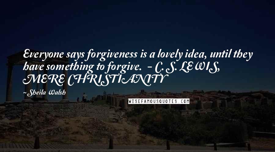 Sheila Walsh Quotes: Everyone says forgiveness is a lovely idea, until they have something to forgive.  - C. S. LEWIS, MERE CHRISTIANITY