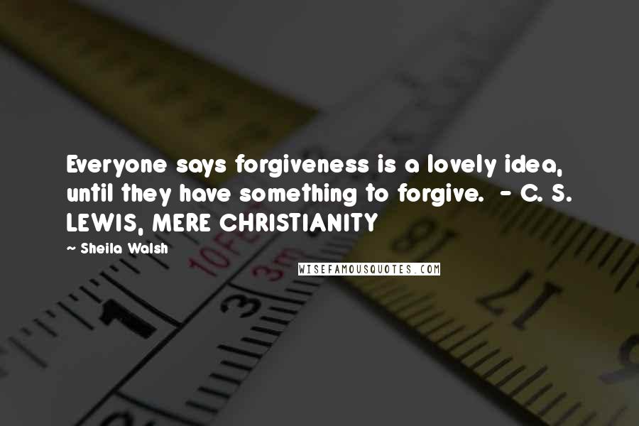 Sheila Walsh Quotes: Everyone says forgiveness is a lovely idea, until they have something to forgive.  - C. S. LEWIS, MERE CHRISTIANITY