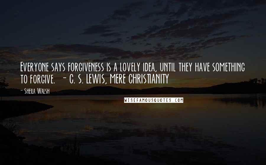 Sheila Walsh Quotes: Everyone says forgiveness is a lovely idea, until they have something to forgive.  - C. S. LEWIS, MERE CHRISTIANITY